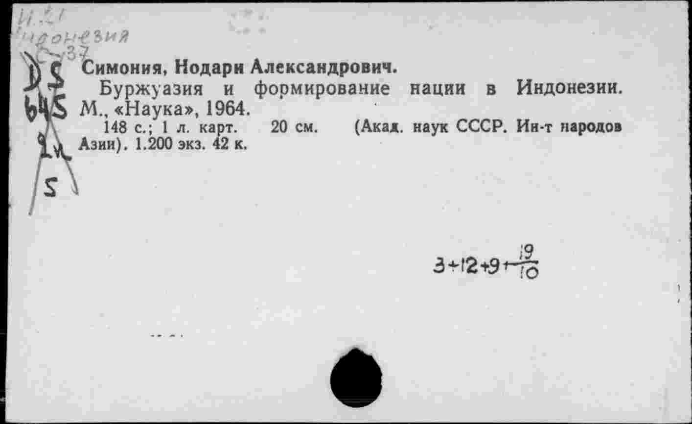 ﻿то1-1-еъия
&
Симония, Нодари Александрович.
Буржуазия и формирование нации в Индонезии.
М., «Наука», 1964.
148 с.; 1 л. карт. 20 см. (Акад, наук СССР. Ин-т народов Азии). 1.200 экз. 42 к.
3+12+9 Но